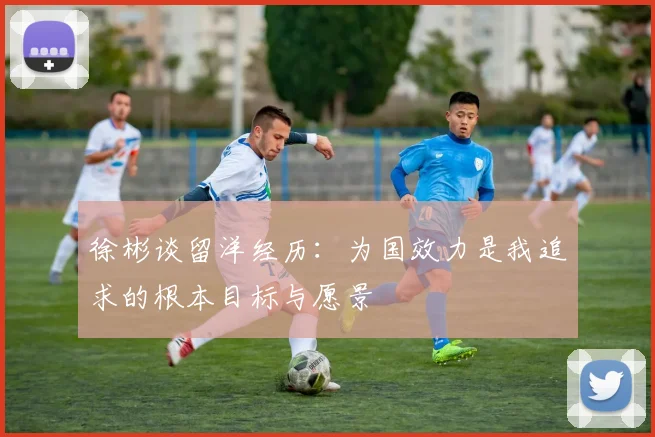 徐彬谈留洋经历：为国效力是我追求的根本目标与愿景