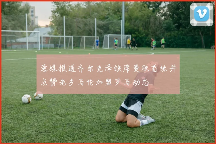 意媒报道齐尔克泽缺席曼联首练并点赞老乡马伦加盟罗马动态