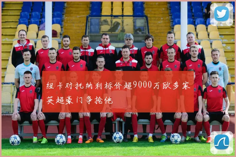 纽卡对托纳利标价超9000万欧多家英超豪门争抢他