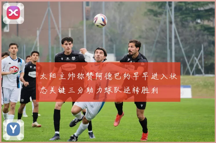 太阳主帅称赞阿德巴约早早进入状态关键三分助力球队逆转胜利