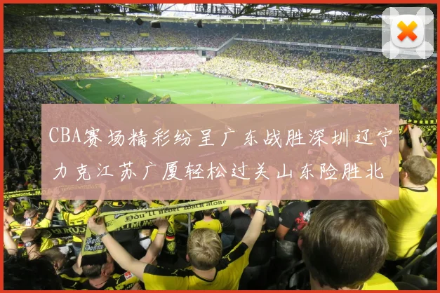 CBA赛场精彩纷呈广东战胜深圳辽宁力克江苏广厦轻松过关山东险胜北京