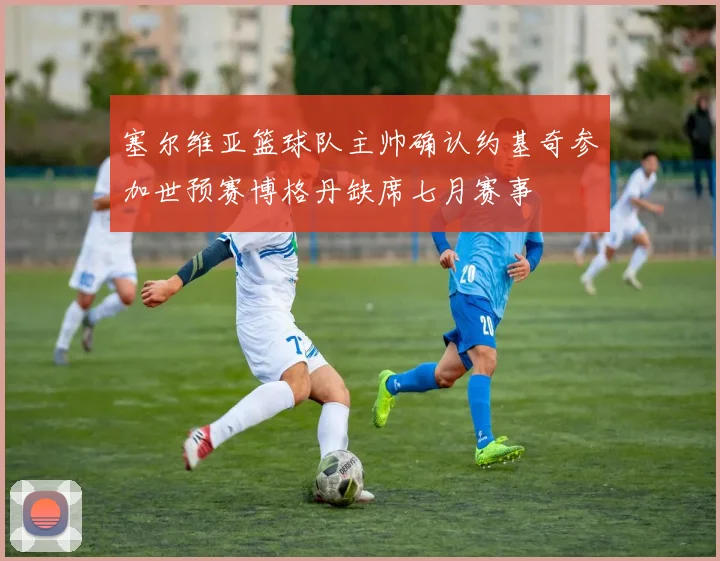 塞尔维亚篮球队主帅确认约基奇参加世预赛博格丹缺席七月赛事