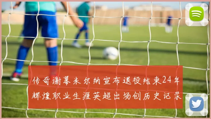 传奇谢幕米尔纳宣布退役结束24年辉煌职业生涯英超出场创历史记录
