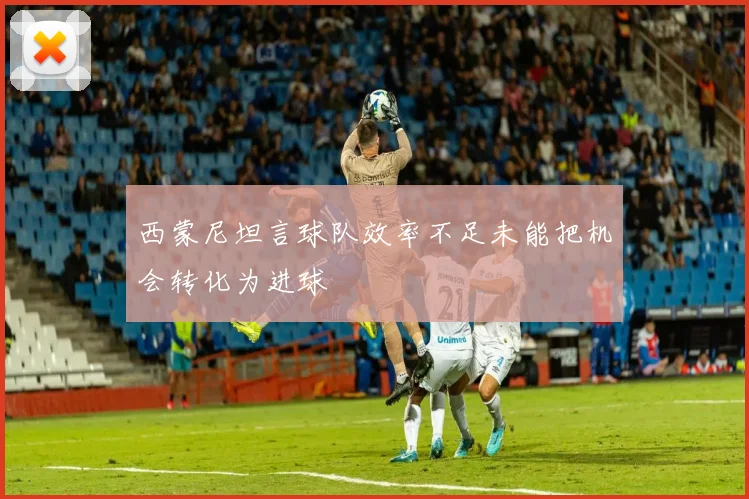 西蒙尼坦言球队效率不足未能把机会转化为进球