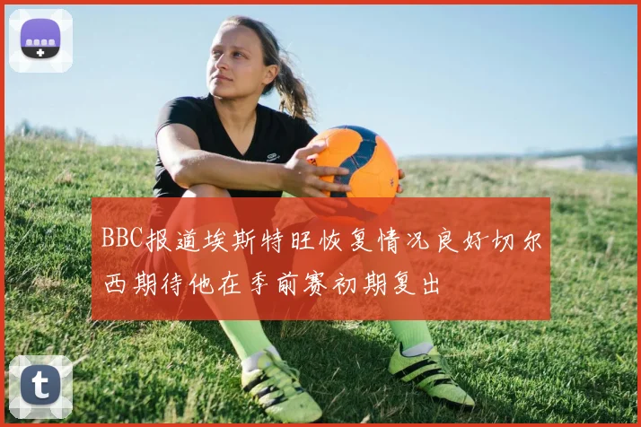 BBC报道埃斯特旺恢复情况良好切尔西期待他在季前赛初期复出