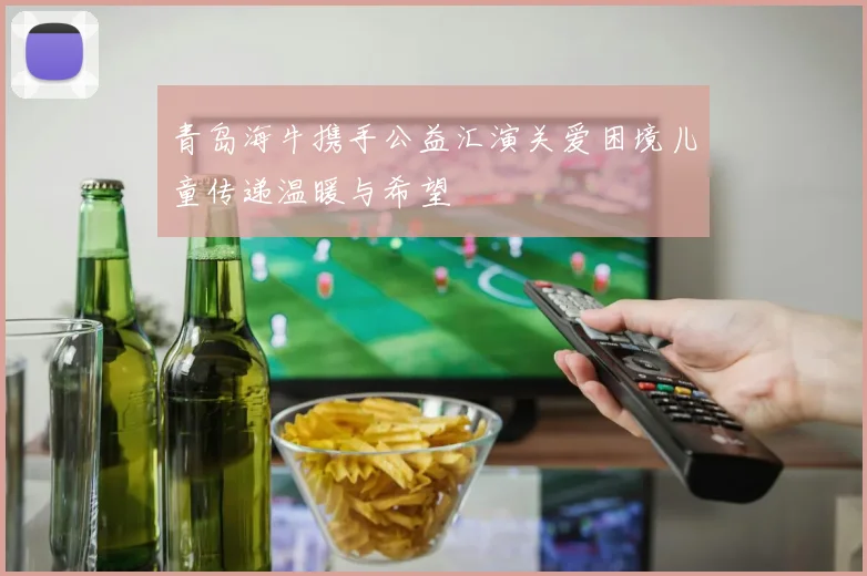 青岛海牛携手公益汇演关爱困境儿童传递温暖与希望